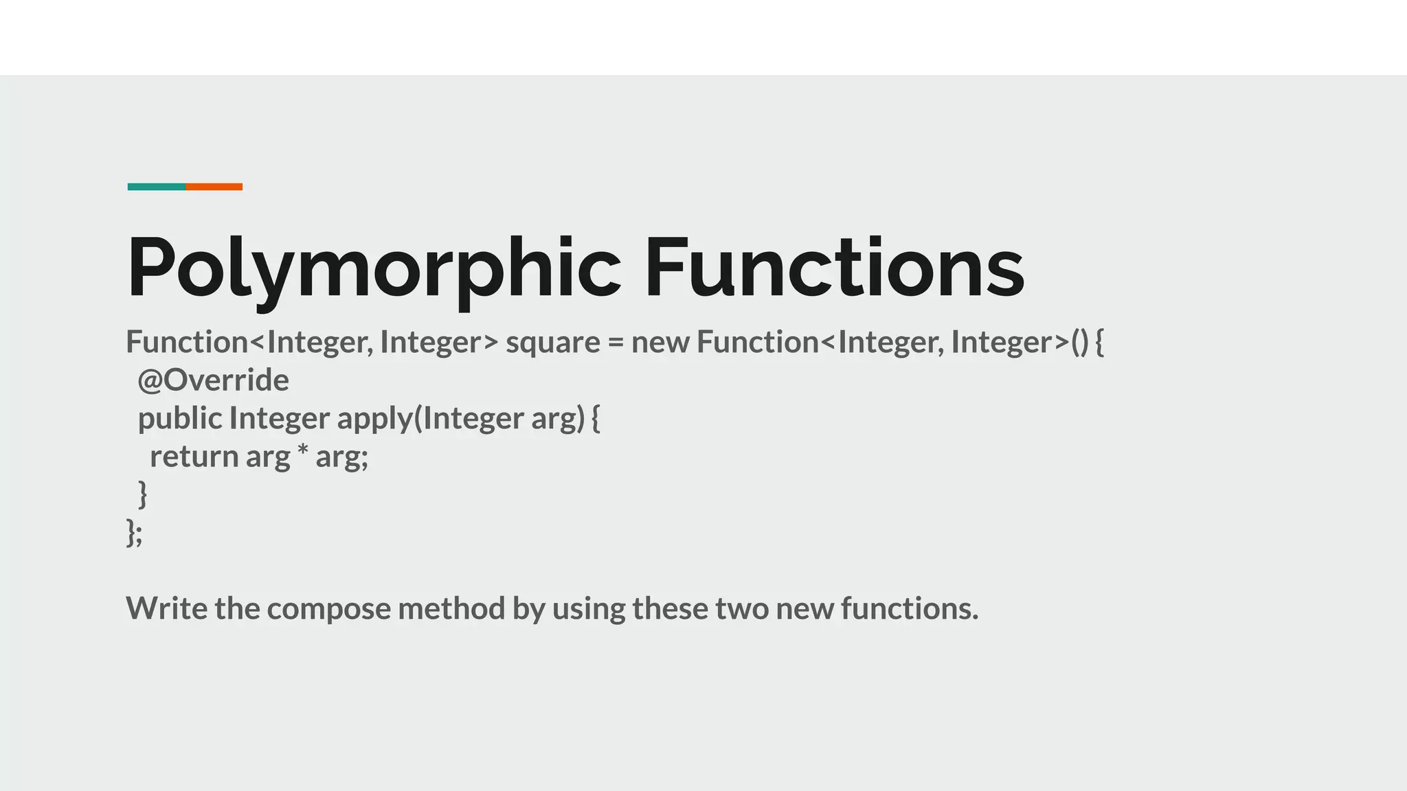 Polymorphic Functions
Function<Integer, Integer> square = new Function<Integer, Integer>() {
@Override
public Integer apply(Integer arg) {
return arg * arg;
}
};
Write the compose method by using these two new functions.
 