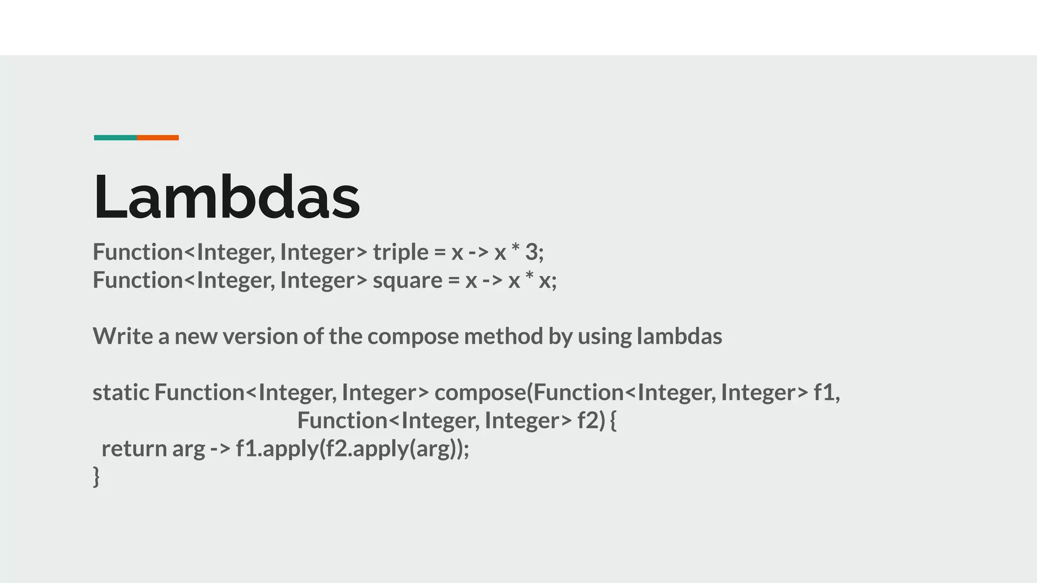 Lambdas
Function<Integer, Integer> triple = x -> x * 3;
Function<Integer, Integer> square = x -> x * x;
Write a new version of the compose method by using lambdas
static Function<Integer, Integer> compose(Function<Integer, Integer> f1,
Function<Integer, Integer> f2) {
return arg -> f1.apply(f2.apply(arg));
}
 