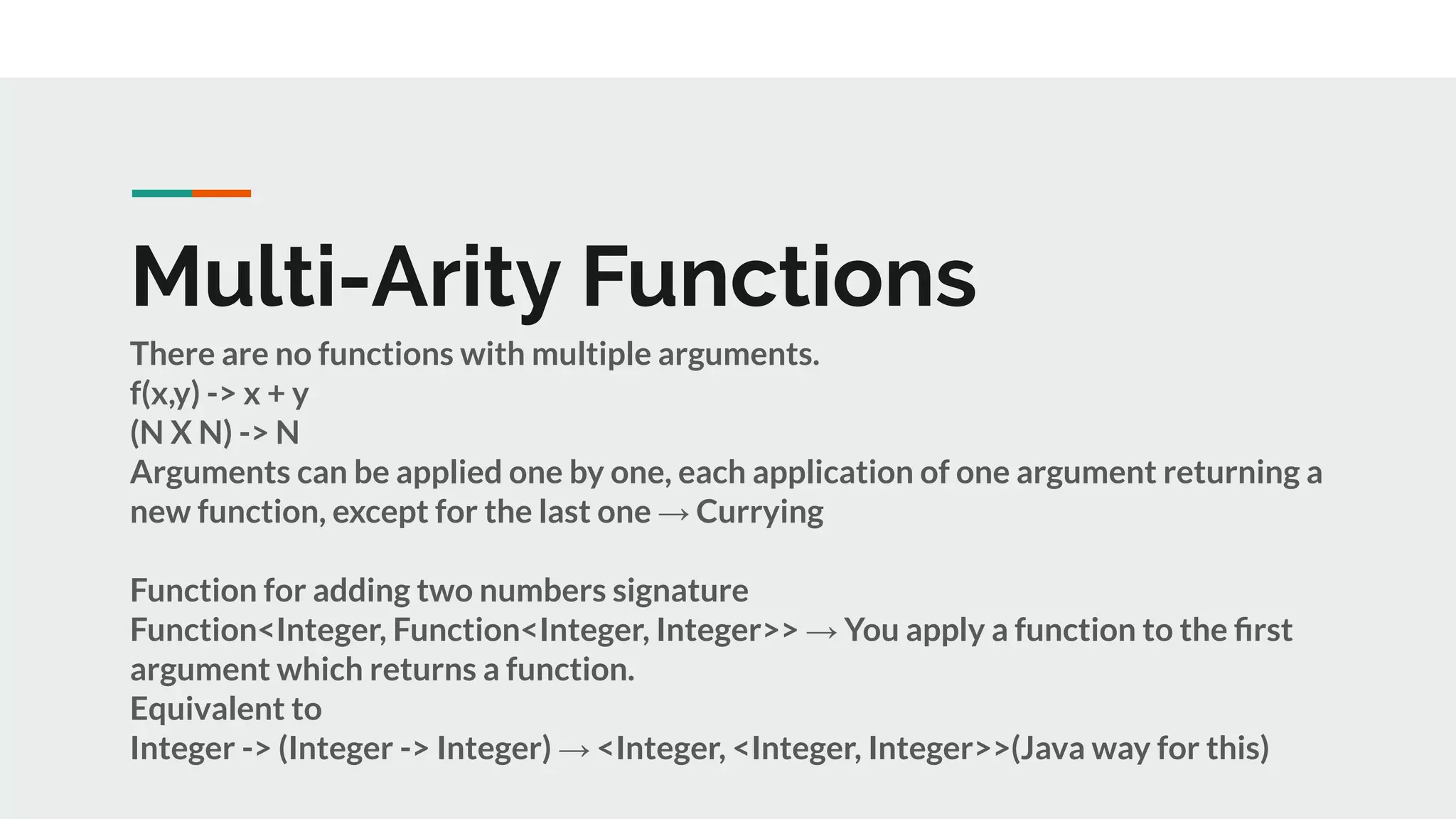Multi-Arity Functions
There are no functions with multiple arguments.
f(x,y) -> x + y
(N X N) -> N
Arguments can be applied one by one, each application of one argument returning a
new function, except for the last one → Currying
Function for adding two numbers signature
Function<Integer, Function<Integer, Integer>> → You apply a function to the ﬁrst
argument which returns a function.
Equivalent to
Integer -> (Integer -> Integer) → <Integer, <Integer, Integer>>(Java way for this)
 