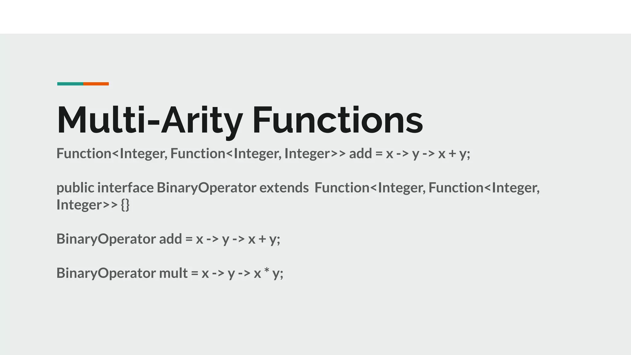 Multi-Arity Functions
Function<Integer, Function<Integer, Integer>> add = x -> y -> x + y;
public interface BinaryOperator extends Function<Integer, Function<Integer,
Integer>> {}
BinaryOperator add = x -> y -> x + y;
BinaryOperator mult = x -> y -> x * y;
 