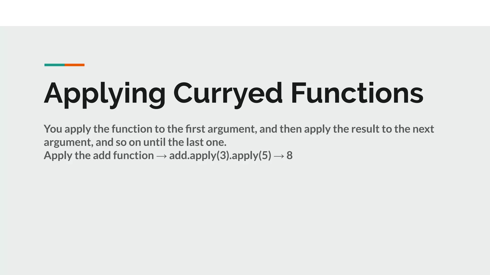 Applying Curryed Functions
You apply the function to the ﬁrst argument, and then apply the result to the next
argument, and so on until the last one.
Apply the add function → add.apply(3).apply(5) → 8
 