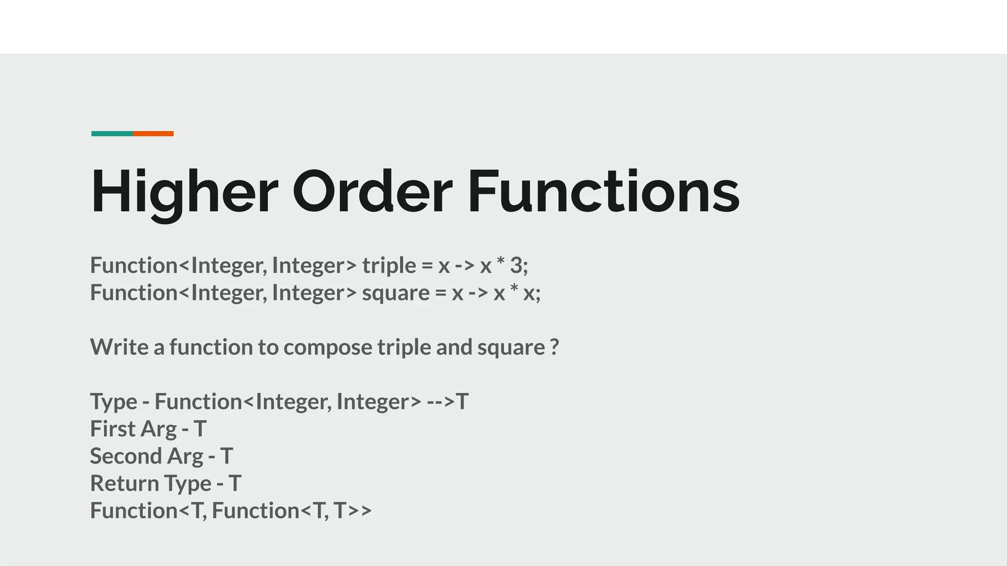 Higher Order Functions
Function<Integer, Integer> triple = x -> x * 3;
Function<Integer, Integer> square = x -> x * x;
Write a function to compose triple and square ?
Type - Function<Integer, Integer> -->T
First Arg - T
Second Arg - T
Return Type - T
Function<T, Function<T, T>>
 