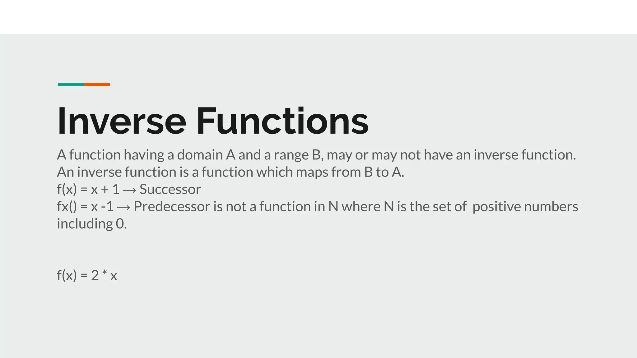 Inverse Functions
A function having a domain A and a range B, may or may not have an inverse function.
An inverse function is a function which maps from B to A.
f(x) = x + 1 → Successor
fx() = x -1 → Predecessor is not a function in N where N is the set of positive numbers
including 0.
f(x) = 2 * x
 