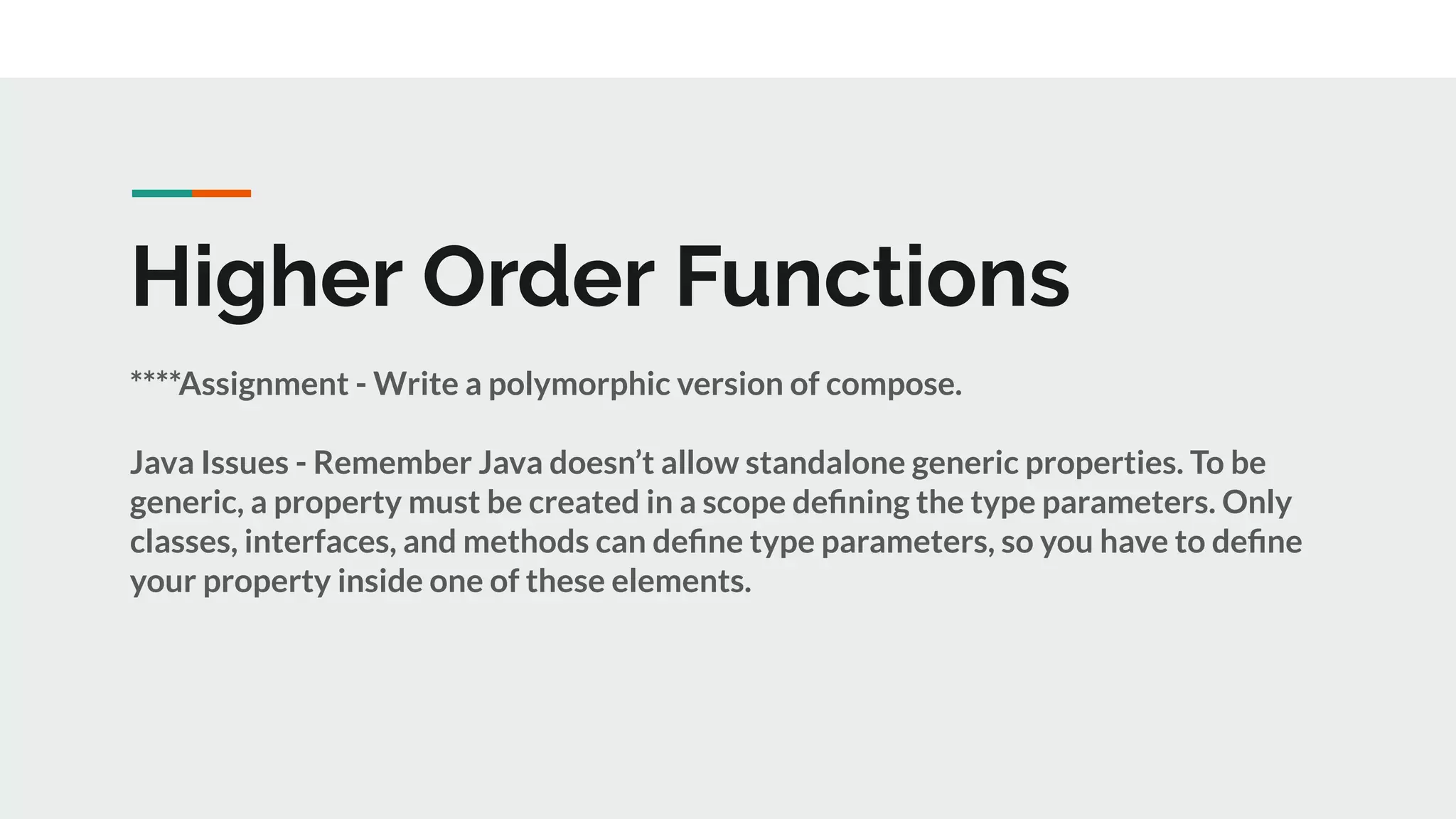 Higher Order Functions
****Assignment - Write a polymorphic version of compose.
Java Issues - Remember Java doesn’t allow standalone generic properties. To be
generic, a property must be created in a scope deﬁning the type parameters. Only
classes, interfaces, and methods can deﬁne type parameters, so you have to deﬁne
your property inside one of these elements.
 