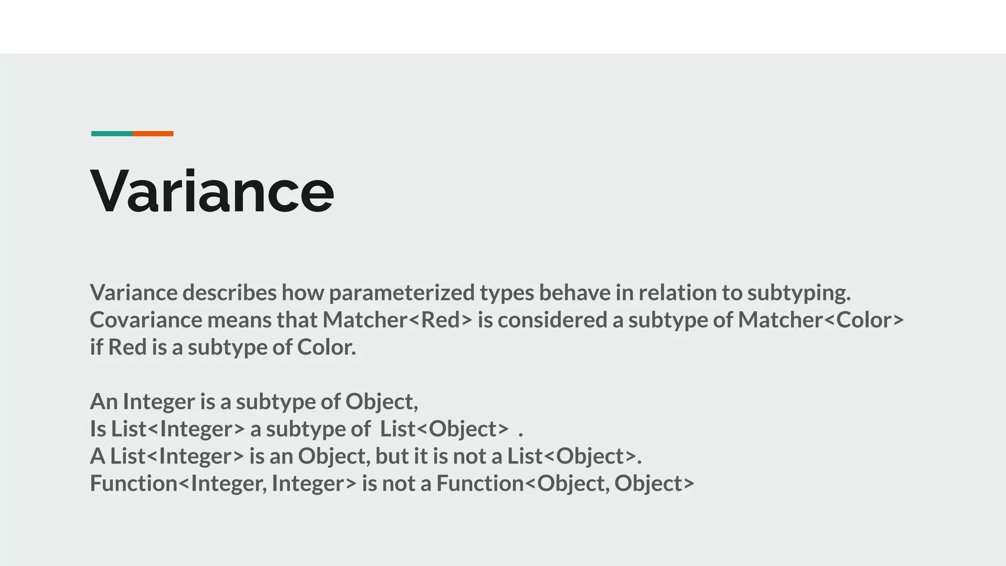Variance
Variance describes how parameterized types behave in relation to subtyping.
Covariance means that Matcher<Red> is considered a subtype of Matcher<Color>
if Red is a subtype of Color.
An Integer is a subtype of Object,
Is List<Integer> a subtype of List<Object> .
A List<Integer> is an Object, but it is not a List<Object>.
Function<Integer, Integer> is not a Function<Object, Object>
 