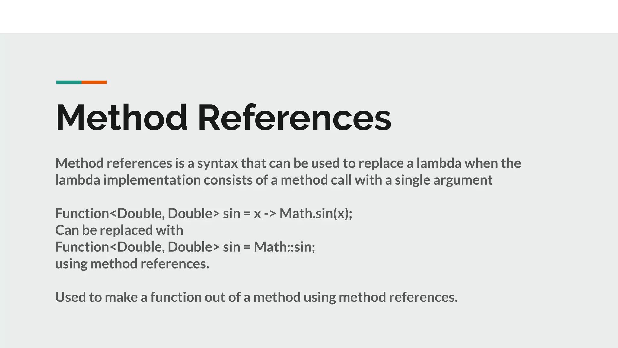 Method References
Method references is a syntax that can be used to replace a lambda when the
lambda implementation consists of a method call with a single argument
Function<Double, Double> sin = x -> Math.sin(x);
Can be replaced with
Function<Double, Double> sin = Math::sin;
using method references.
Used to make a function out of a method using method references.
 