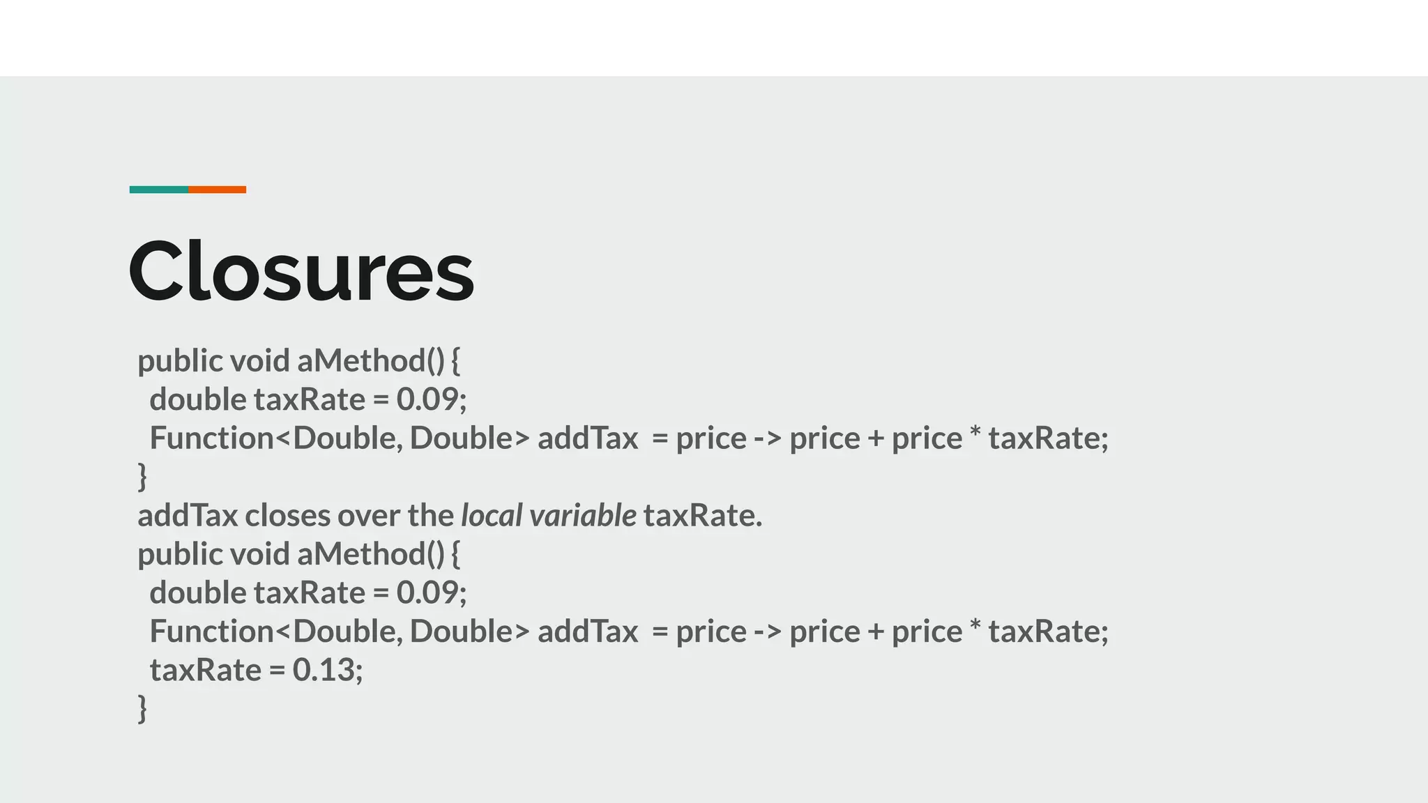 Closures
public void aMethod() {
double taxRate = 0.09;
Function<Double, Double> addTax = price -> price + price * taxRate;
}
addTax closes over the local variable taxRate.
public void aMethod() {
double taxRate = 0.09;
Function<Double, Double> addTax = price -> price + price * taxRate;
taxRate = 0.13;
}
 