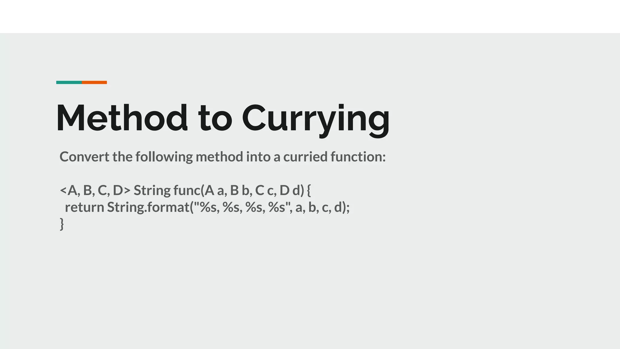 Method to Currying
Convert the following method into a curried function:
<A, B, C, D> String func(A a, B b, C c, D d) {
return String.format("%s, %s, %s, %s", a, b, c, d);
}
 