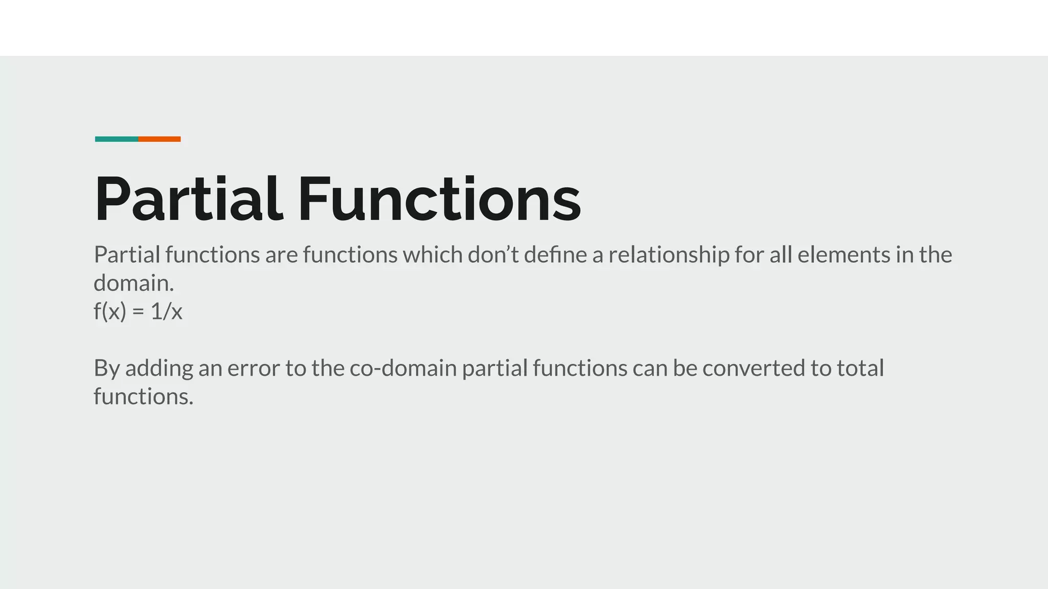 Partial Functions
Partial functions are functions which don’t deﬁne a relationship for all elements in the
domain.
f(x) = 1/x
By adding an error to the co-domain partial functions can be converted to total
functions.
 