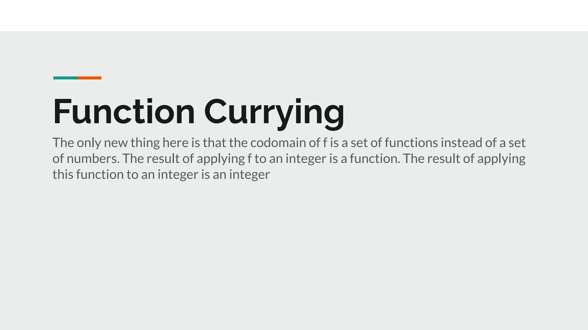 Function Currying
The only new thing here is that the codomain of f is a set of functions instead of a set
of numbers. The result of applying f to an integer is a function. The result of applying
this function to an integer is an integer
 