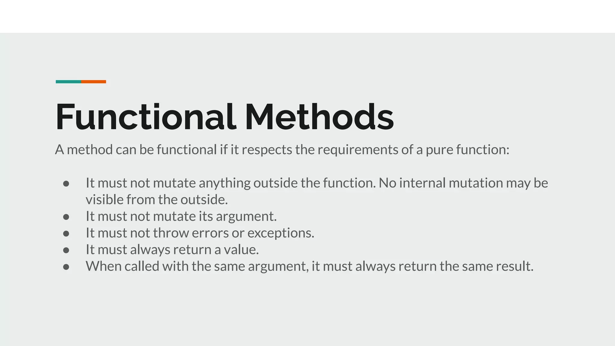 Functional Methods
A method can be functional if it respects the requirements of a pure function:
● It must not mutate anything outside the function. No internal mutation may be
visible from the outside.
● It must not mutate its argument.
● It must not throw errors or exceptions.
● It must always return a value.
● When called with the same argument, it must always return the same result.
 