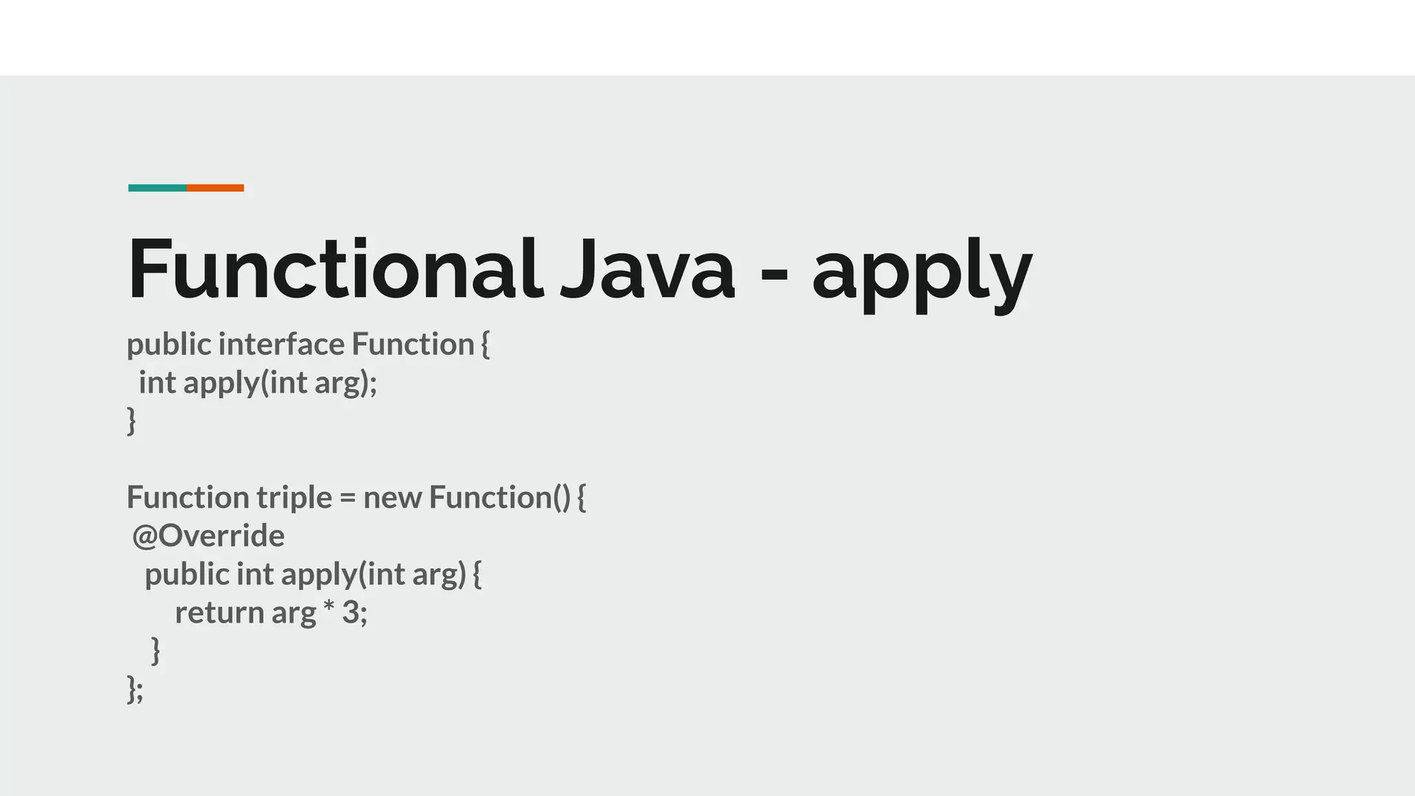 Functional Java - apply
public interface Function {
int apply(int arg);
}
Function triple = new Function() {
@Override
public int apply(int arg) {
return arg * 3;
}
};
 