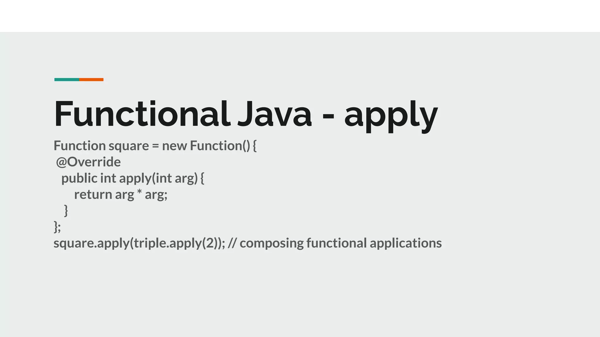 Functional Java - apply
Function square = new Function() {
@Override
public int apply(int arg) {
return arg * arg;
}
};
square.apply(triple.apply(2)); // composing functional applications
 