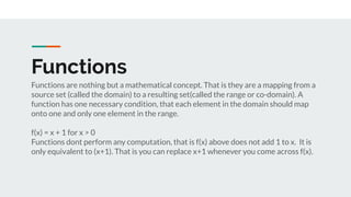 Functions
Functions are nothing but a mathematical concept. That is they are a mapping from a
source set (called the domain) to a resulting set(called the range or co-domain). A
function has one necessary condition, that each element in the domain should map
onto one and only one element in the range.
f(x) = x + 1 for x > 0
Functions dont perform any computation, that is f(x) above does not add 1 to x. It is
only equivalent to (x+1). That is you can replace x+1 whenever you come across f(x).
 