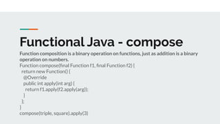 Functional Java - compose
Function composition is a binary operation on functions, just as addition is a binary
operation on numbers.
Function compose(ﬁnal Function f1, ﬁnal Function f2) {
return new Function() {
@Override
public int apply(int arg) {
return f1.apply(f2.apply(arg));
}
};
}
compose(triple, square).apply(3)
 