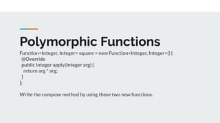 Polymorphic Functions
Function<Integer, Integer> square = new Function<Integer, Integer>() {
@Override
public Integer apply(Integer arg) {
return arg * arg;
}
};
Write the compose method by using these two new functions.
 