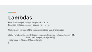 Lambdas
Function<Integer, Integer> triple = x -> x * 3;
Function<Integer, Integer> square = x -> x * x;
Write a new version of the compose method by using lambdas
static Function<Integer, Integer> compose(Function<Integer, Integer> f1,
Function<Integer, Integer> f2) {
return arg -> f1.apply(f2.apply(arg));
}
 