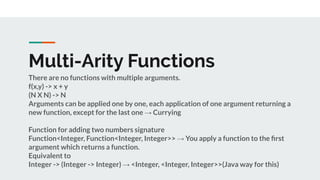 Multi-Arity Functions
There are no functions with multiple arguments.
f(x,y) -> x + y
(N X N) -> N
Arguments can be applied one by one, each application of one argument returning a
new function, except for the last one → Currying
Function for adding two numbers signature
Function<Integer, Function<Integer, Integer>> → You apply a function to the ﬁrst
argument which returns a function.
Equivalent to
Integer -> (Integer -> Integer) → <Integer, <Integer, Integer>>(Java way for this)
 