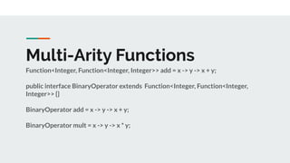 Multi-Arity Functions
Function<Integer, Function<Integer, Integer>> add = x -> y -> x + y;
public interface BinaryOperator extends Function<Integer, Function<Integer,
Integer>> {}
BinaryOperator add = x -> y -> x + y;
BinaryOperator mult = x -> y -> x * y;
 