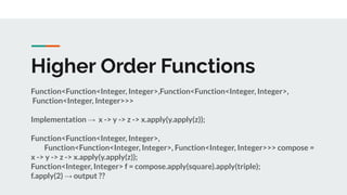 Higher Order Functions
Function<Function<Integer, Integer>,Function<Function<Integer, Integer>,
Function<Integer, Integer>>>
Implementation → x -> y -> z -> x.apply(y.apply(z));
Function<Function<Integer, Integer>,
Function<Function<Integer, Integer>, Function<Integer, Integer>>> compose =
x -> y -> z -> x.apply(y.apply(z));
Function<Integer, Integer> f = compose.apply(square).apply(triple);
f.apply(2) → output ??
 