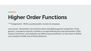 Higher Order Functions
****Assignment - Write a polymorphic version of compose.
Java Issues - Remember Java doesn’t allow standalone generic properties. To be
generic, a property must be created in a scope deﬁning the type parameters. Only
classes, interfaces, and methods can deﬁne type parameters, so you have to deﬁne
your property inside one of these elements.
 