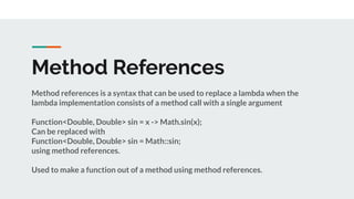 Method References
Method references is a syntax that can be used to replace a lambda when the
lambda implementation consists of a method call with a single argument
Function<Double, Double> sin = x -> Math.sin(x);
Can be replaced with
Function<Double, Double> sin = Math::sin;
using method references.
Used to make a function out of a method using method references.
 