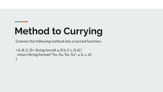 Method to Currying
Convert the following method into a curried function:
<A, B, C, D> String func(A a, B b, C c, D d) {
return String.format("%s, %s, %s, %s", a, b, c, d);
}
 