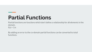 Partial Functions
Partial functions are functions which don’t deﬁne a relationship for all elements in the
domain.
f(x) = 1/x
By adding an error to the co-domain partial functions can be converted to total
functions.
 
