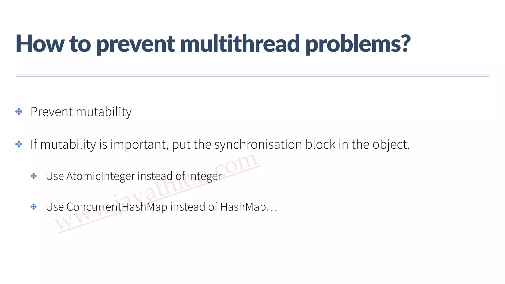 www.javathlon.com How  to  prevent  multithread  problems? ✤ Prevent mutability ✤ If mutability is important, put the synchronisation block in the object. ✤ Use AtomicInteger instead of Integer ✤ Use ConcurrentHashMap instead of HashMap… 