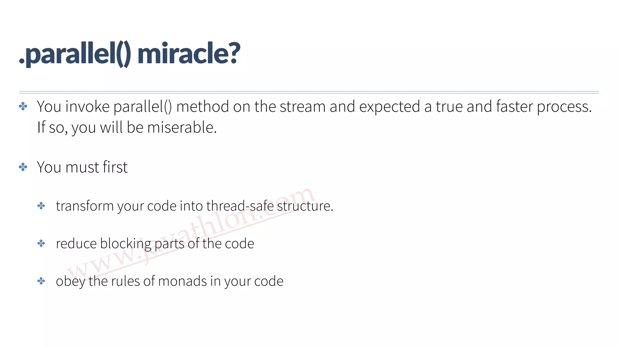 www.javathlon.com .parallel()  miracle? ✤ You invoke parallel() method on the stream and expected a true and faster process. If so, you will be miserable. ✤ You must first ✤ transform your code into thread-safe structure. ✤ reduce blocking parts of the code ✤ obey the rules of monads in your code 