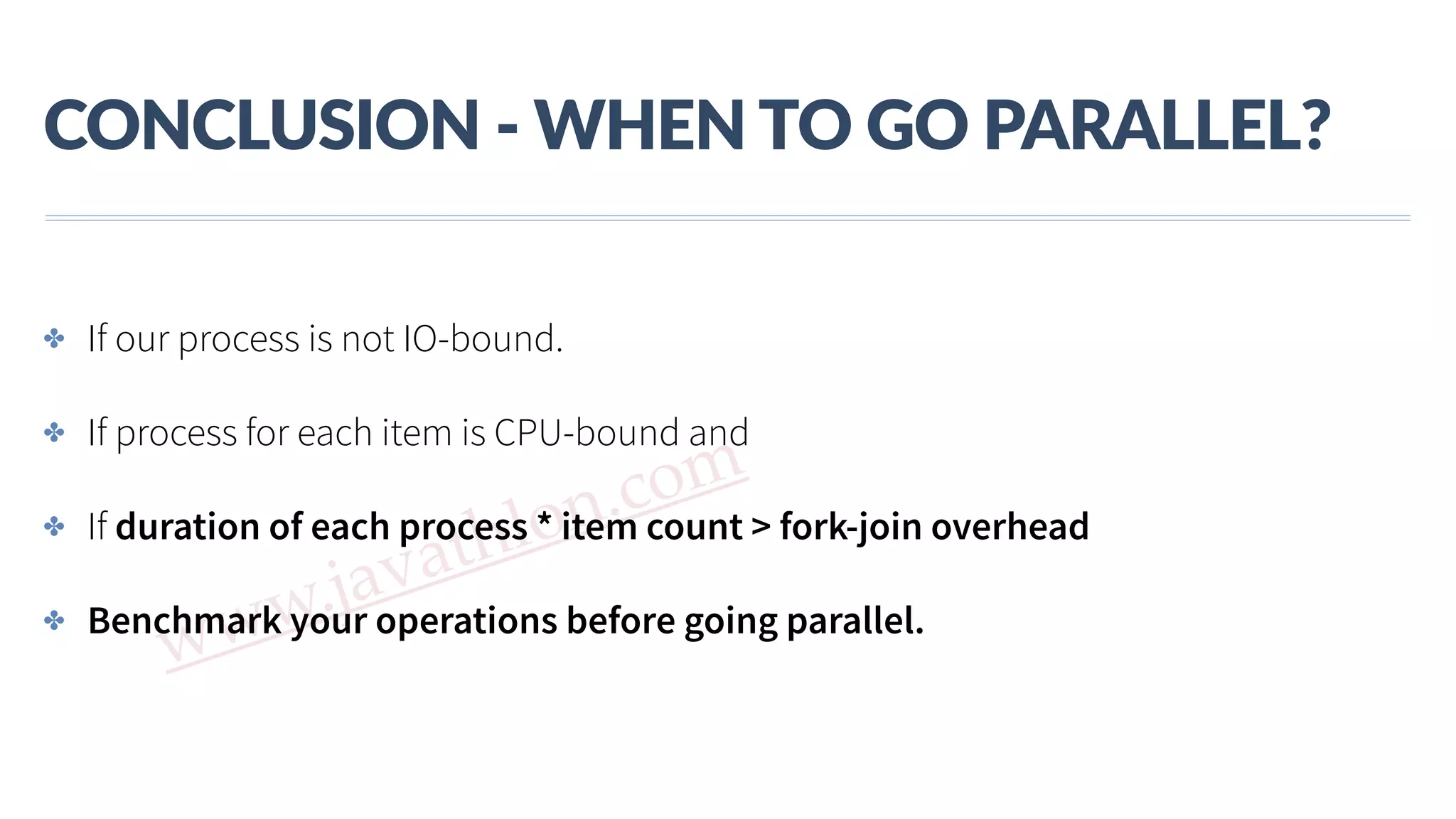 www.javathlon.com CONCLUSION  -­‐  WHEN  TO  GO  PARALLEL? ✤ If our process is not IO-bound. ✤ If process for each item is CPU-bound and ✤ If duration of each process * item count > fork-join overhead ✤ Benchmark your operations before going parallel. 