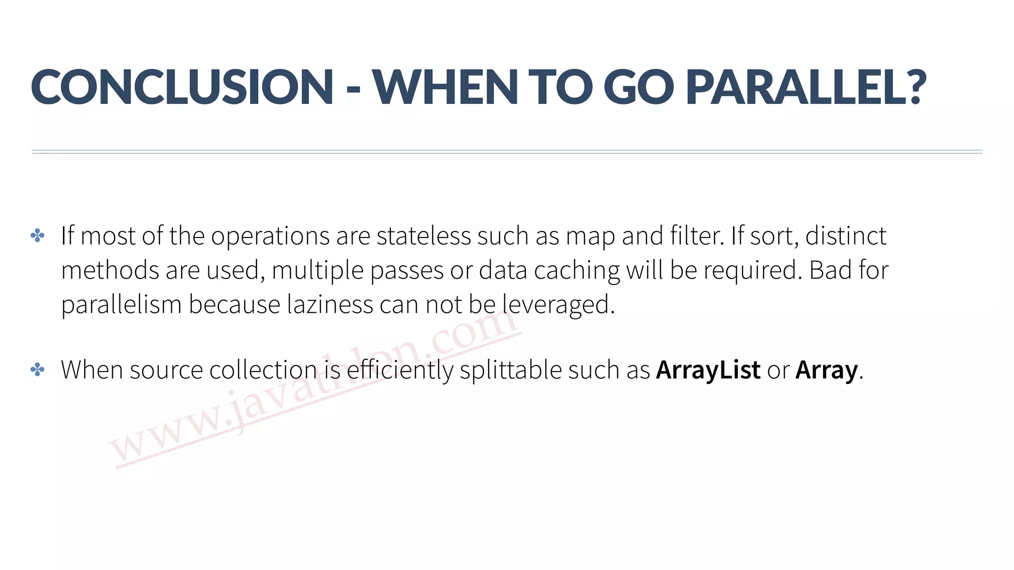 www.javathlon.com CONCLUSION  -­‐  WHEN  TO  GO  PARALLEL? ✤ If most of the operations are stateless such as map and filter. If sort, distinct methods are used, multiple passes or data caching will be required. Bad for parallelism because laziness can not be leveraged. ✤ When source collection is eﬀiciently splittable such as ArrayList or Array. 