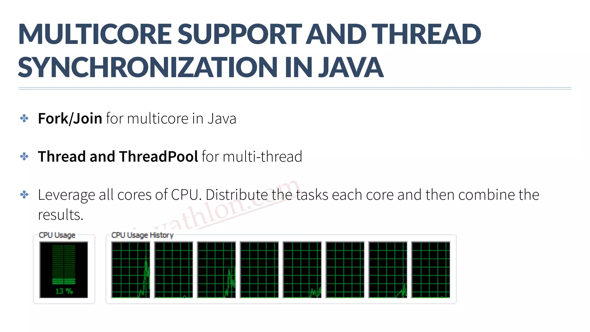 www.javathlon.com MULTICORE  SUPPORT  AND  THREAD   SYNCHRONIZATION  IN  JAVA ✤ Fork/Join for multicore in Java ✤ Thread and ThreadPool for multi-thread ✤ Leverage all cores of CPU. Distribute the tasks each core and then combine the results. 