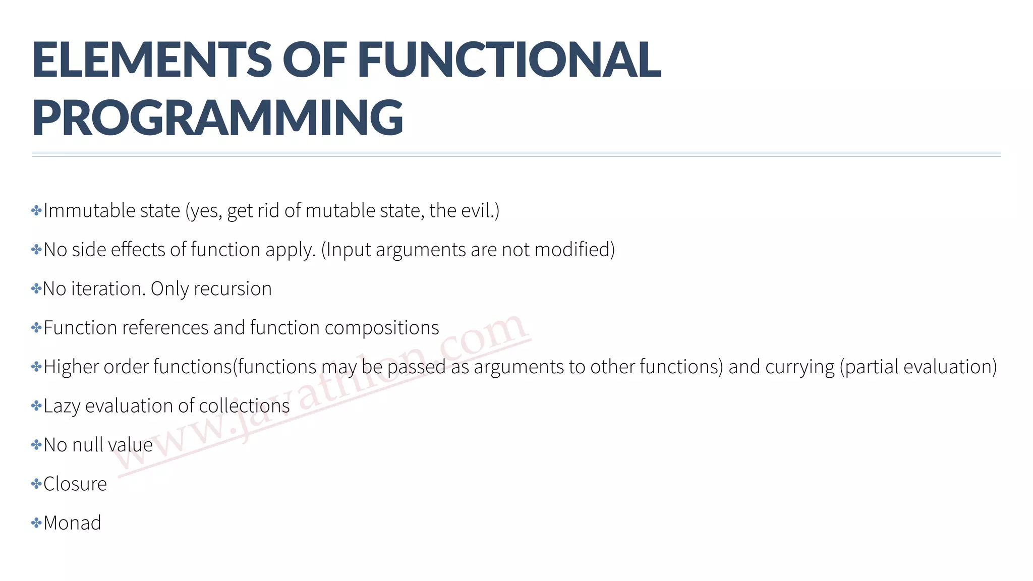 www.javathlon.com ELEMENTS  OF  FUNCTIONAL   PROGRAMMING ✤Immutable state (yes, get rid of mutable state, the evil.) ✤No side eﬀects of function apply. (Input arguments are not modified) ✤No iteration. Only recursion ✤Function references and function compositions ✤Higher order functions(functions may be passed as arguments to other functions) and currying (partial evaluation) ✤Lazy evaluation of collections ✤No null value ✤Closure ✤Monad 