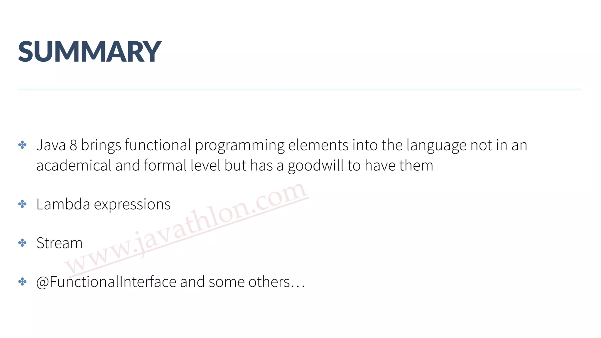 www.javathlon.com SUMMARY ✤ Java 8 brings functional programming elements into the language not in an academical and formal level but has a goodwill to have them ✤ Lambda expressions ✤ Stream ✤ @FunctionalInterface and some others… 