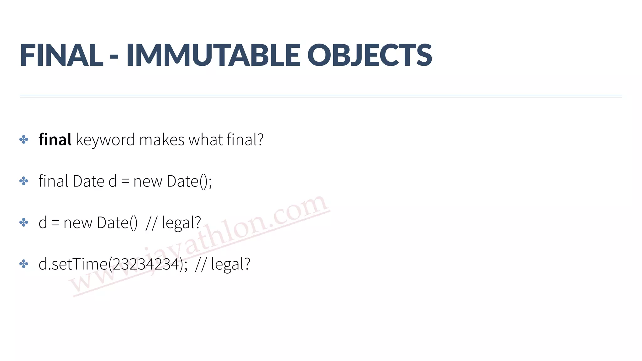 www.javathlon.com FINAL  -­‐  IMMUTABLE  OBJECTS ✤ final keyword makes what final? ✤ final Date d = new Date(); ✤ d = new Date() // legal? ✤ d.setTime(23234234); // legal? 