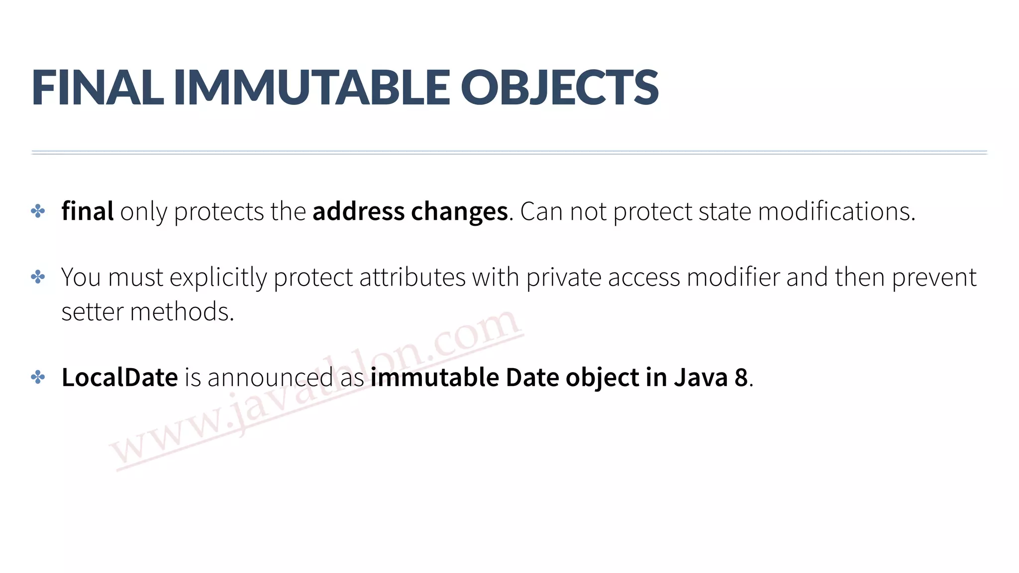www.javathlon.com FINAL  IMMUTABLE  OBJECTS ✤ final only protects the address changes. Can not protect state modifications. ✤ You must explicitly protect attributes with private access modifier and then prevent setter methods. ✤ LocalDate is announced as immutable Date object in Java 8. 