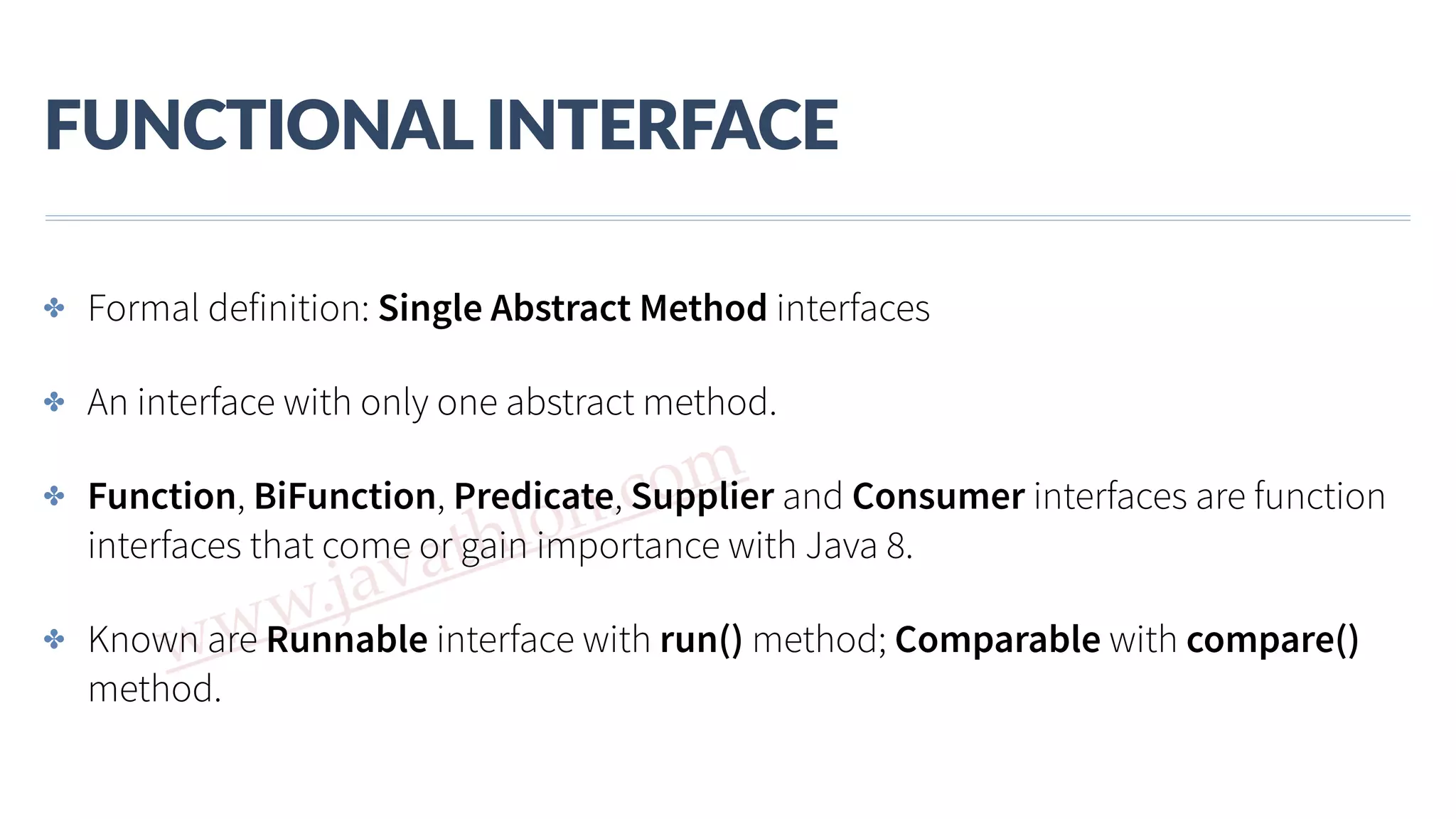www.javathlon.com FUNCTIONAL  INTERFACE ✤ Formal definition: Single Abstract Method interfaces ✤ An interface with only one abstract method. ✤ Function, BiFunction, Predicate, Supplier and Consumer interfaces are function interfaces that come or gain importance with Java 8. ✤ Known are Runnable interface with run() method; Comparable with compare() method. 