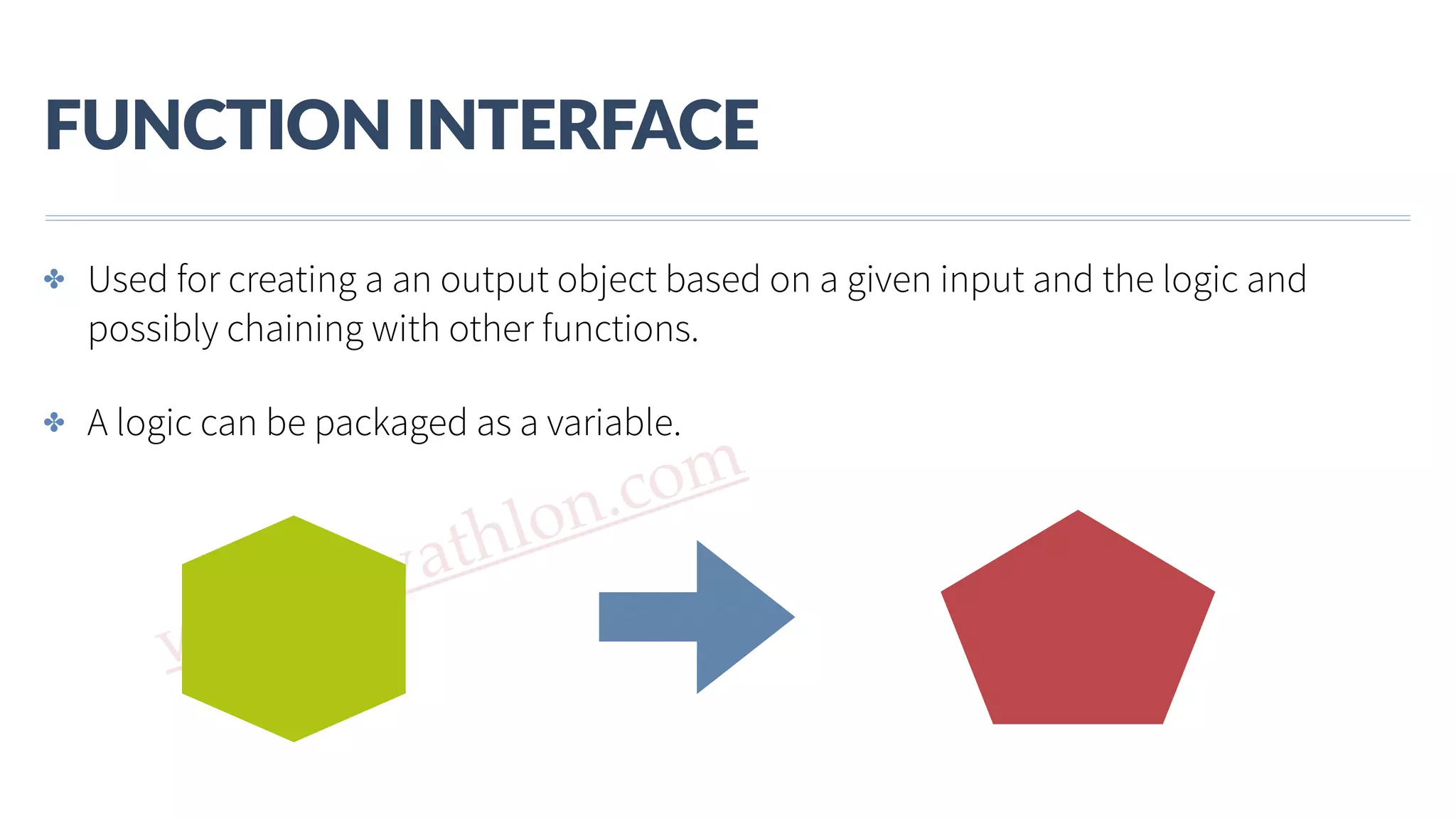 www.javathlon.com FUNCTION  INTERFACE ✤ Used for creating a an output object based on a given input and the logic and possibly chaining with other functions. ✤ A logic can be packaged as a variable. 