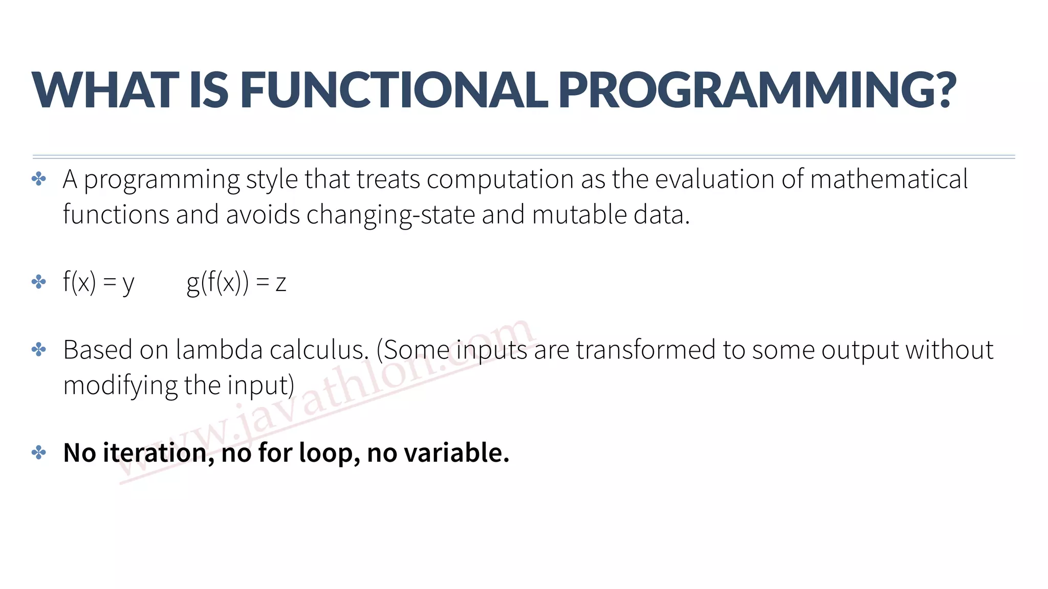 www.javathlon.com WHAT  IS  FUNCTIONAL  PROGRAMMING? ✤ A programming style that treats computation as the evaluation of mathematical functions and avoids changing-state and mutable data. ✤ f(x) = y g(f(x)) = z ✤ Based on lambda calculus. (Some inputs are transformed to some output without modifying the input) ✤ No iteration, no for loop, no variable. 