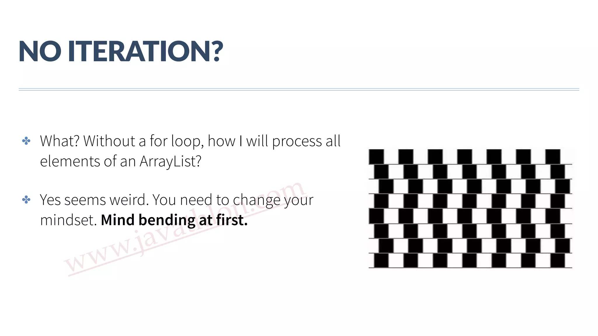 www.javathlon.com NO  ITERATION? ✤ What? Without a for loop, how I will process all elements of an ArrayList? ✤ Yes seems weird. You need to change your mindset. Mind bending at first. 