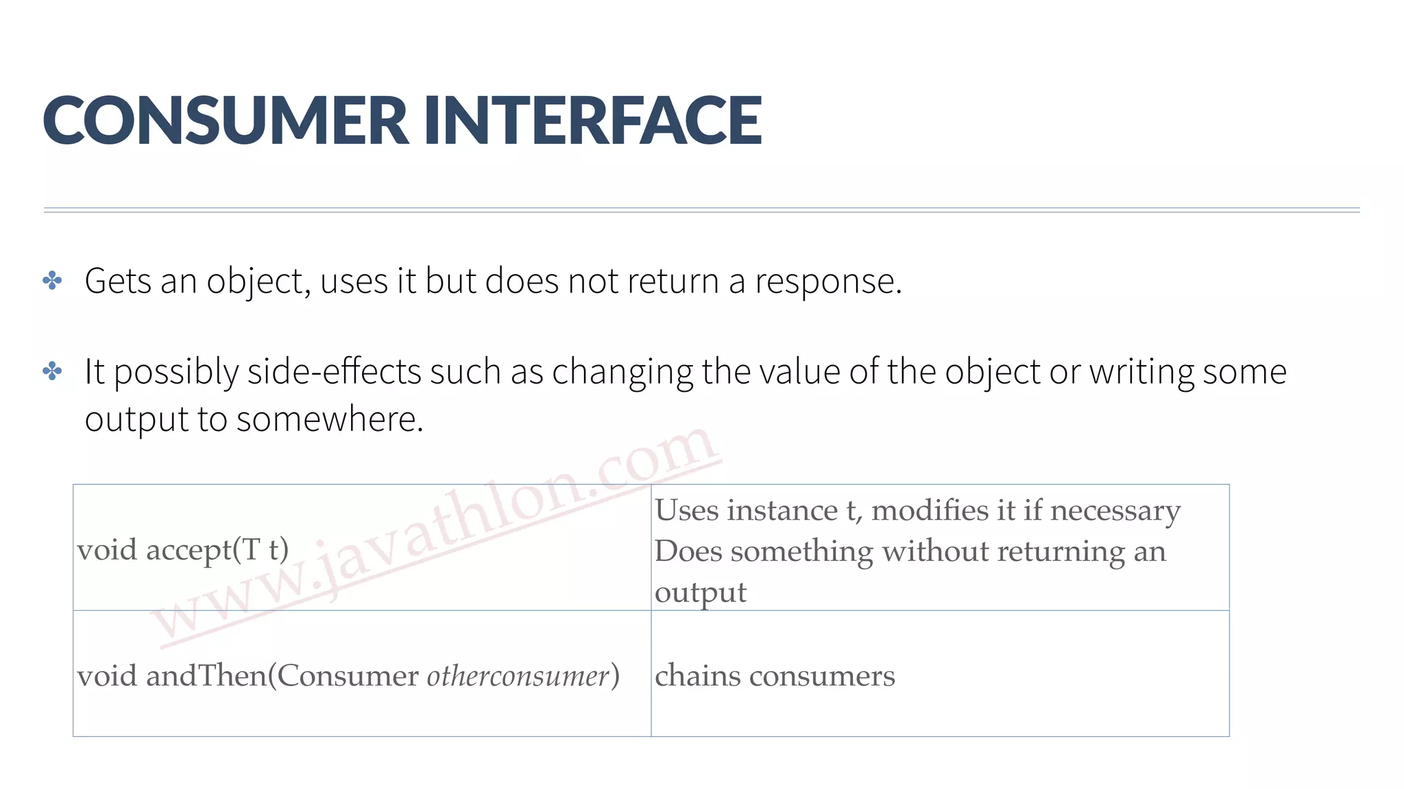 www.javathlon.com CONSUMER  INTERFACE void accept(T t) Uses instance t, modiﬁes it if necessary Does something without returning an output void andThen(Consumer otherconsumer) chains consumers ✤ Gets an object, uses it but does not return a response. ✤ It possibly side-eﬀects such as changing the value of the object or writing some output to somewhere. 