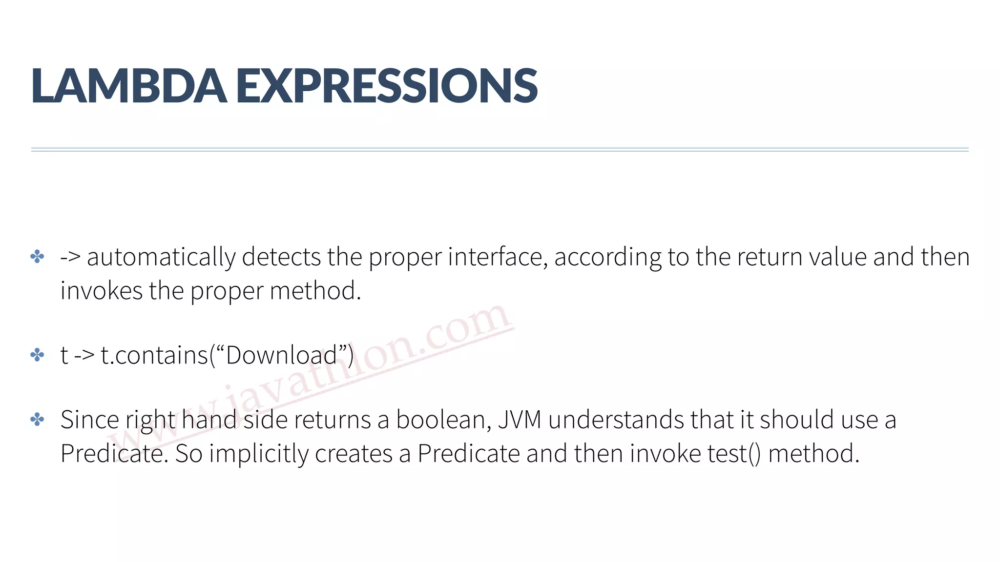 www.javathlon.com LAMBDA  EXPRESSIONS ✤ -> automatically detects the proper interface, according to the return value and then invokes the proper method. ✤ t -> t.contains(“Download”) ✤ Since right hand side returns a boolean, JVM understands that it should use a Predicate. So implicitly creates a Predicate and then invoke test() method. 
