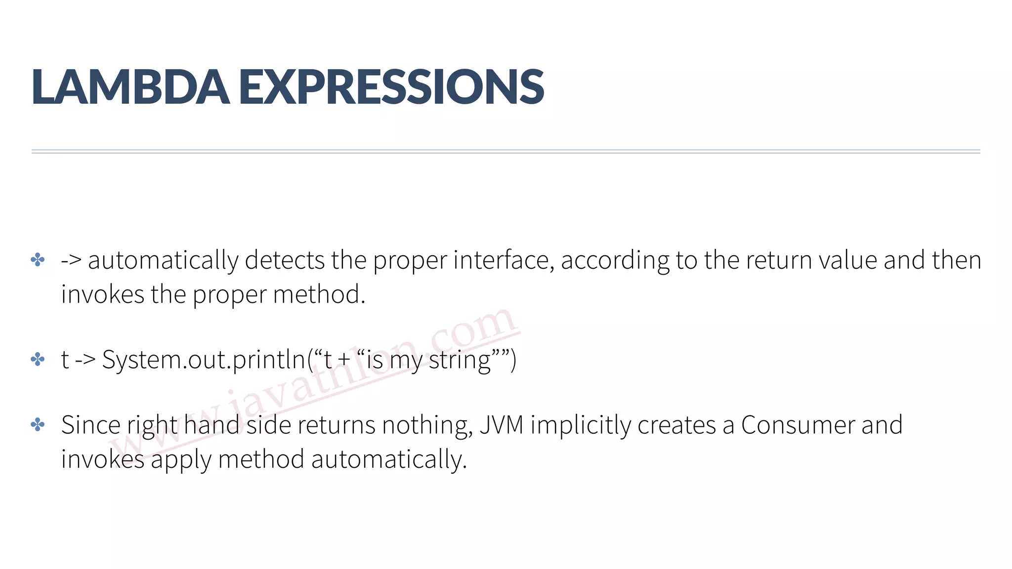 www.javathlon.com LAMBDA  EXPRESSIONS ✤ -> automatically detects the proper interface, according to the return value and then invokes the proper method. ✤ t -> System.out.println(“t + “is my string””) ✤ Since right hand side returns nothing, JVM implicitly creates a Consumer and invokes apply method automatically. 