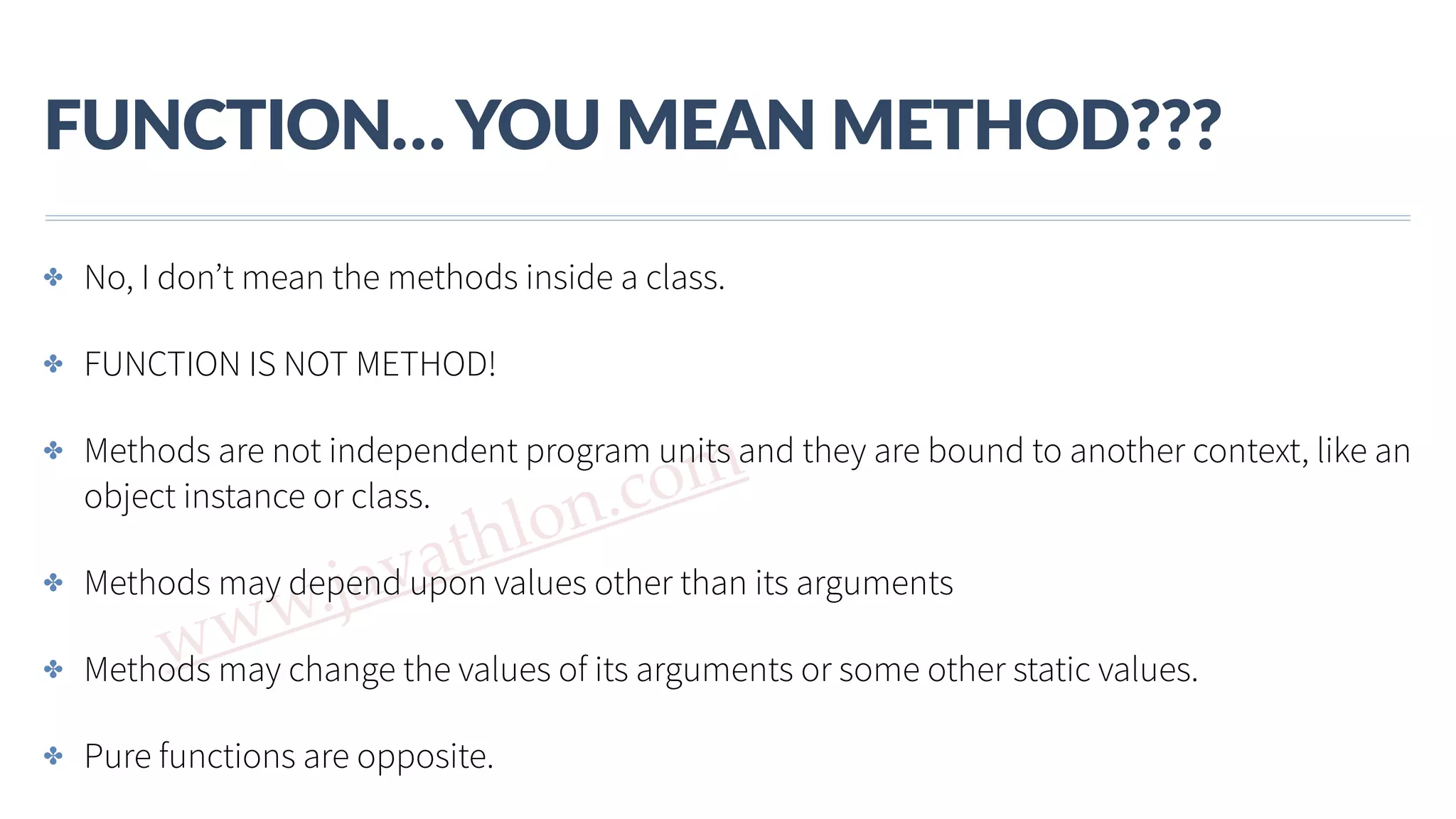 www.javathlon.com FUNCTION…  YOU  MEAN  METHOD??? ✤ No, I don’t mean the methods inside a class. ✤ FUNCTION IS NOT METHOD! ✤ Methods are not independent program units and they are bound to another context, like an object instance or class. ✤ Methods may depend upon values other than its arguments ✤ Methods may change the values of its arguments or some other static values. ✤ Pure functions are opposite. 