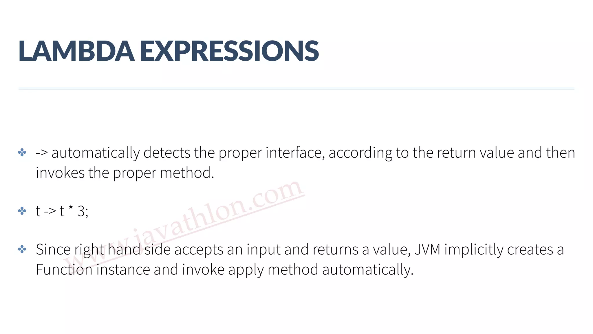 www.javathlon.com LAMBDA  EXPRESSIONS ✤ -> automatically detects the proper interface, according to the return value and then invokes the proper method. ✤ t -> t * 3; ✤ Since right hand side accepts an input and returns a value, JVM implicitly creates a Function instance and invoke apply method automatically. 