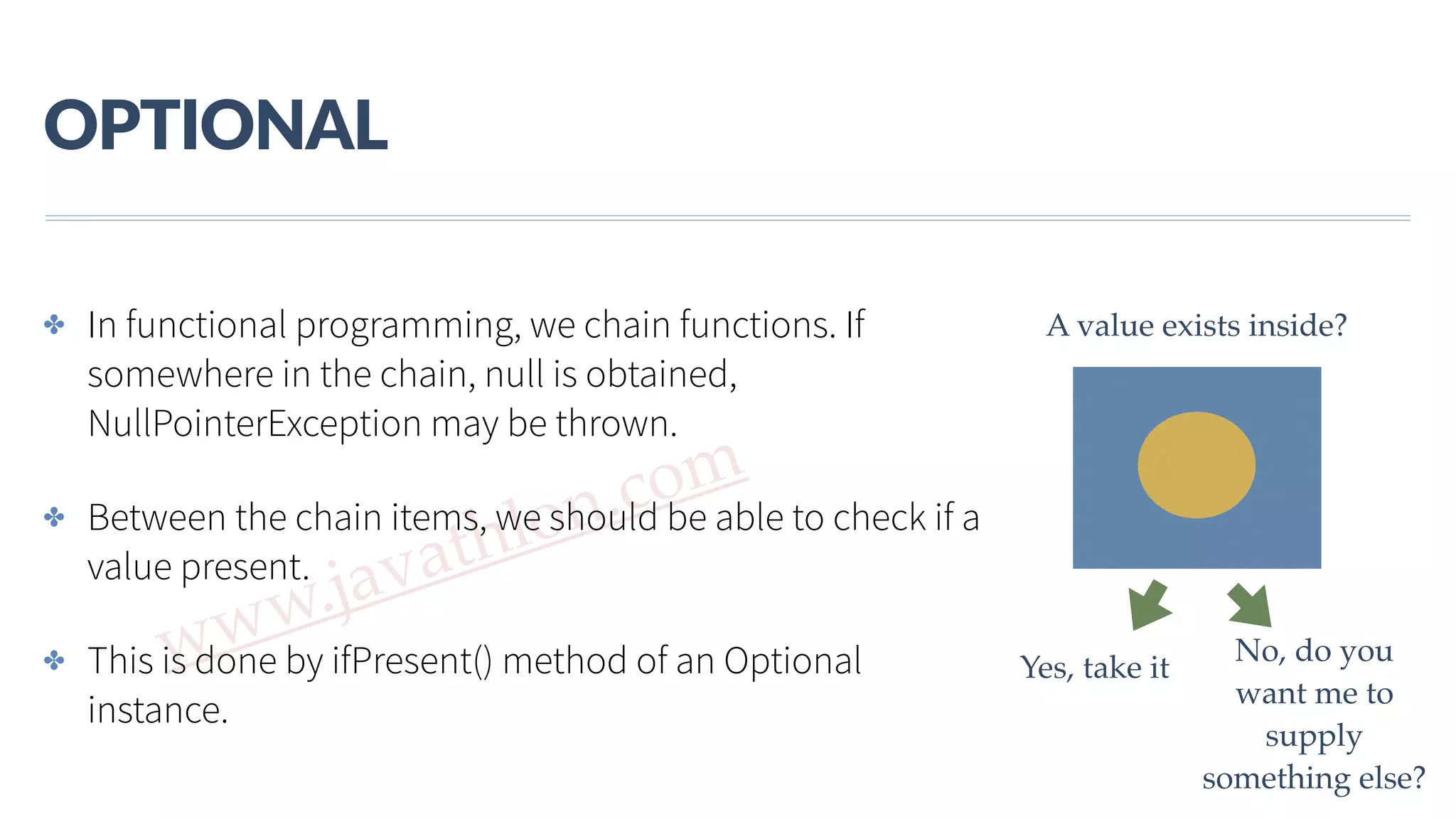 www.javathlon.com OPTIONAL ✤ In functional programming, we chain functions. If somewhere in the chain, null is obtained, NullPointerException may be thrown. ✤ Between the chain items, we should be able to check if a value present. ✤ This is done by ifPresent() method of an Optional instance. A value exists inside? Yes, take it No, do you want me to supply something else? 