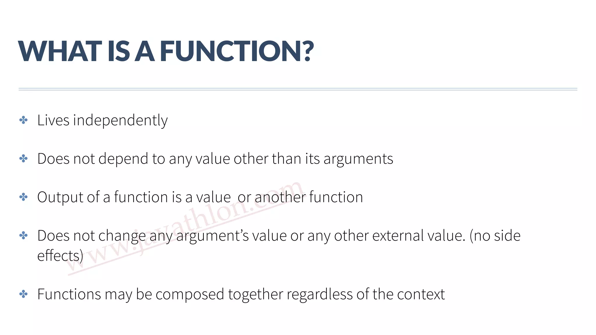 www.javathlon.com WHAT  IS  A  FUNCTION? ✤ Lives independently ✤ Does not depend to any value other than its arguments ✤ Output of a function is a value or another function ✤ Does not change any argument’s value or any other external value. (no side eﬀects) ✤ Functions may be composed together regardless of the context 