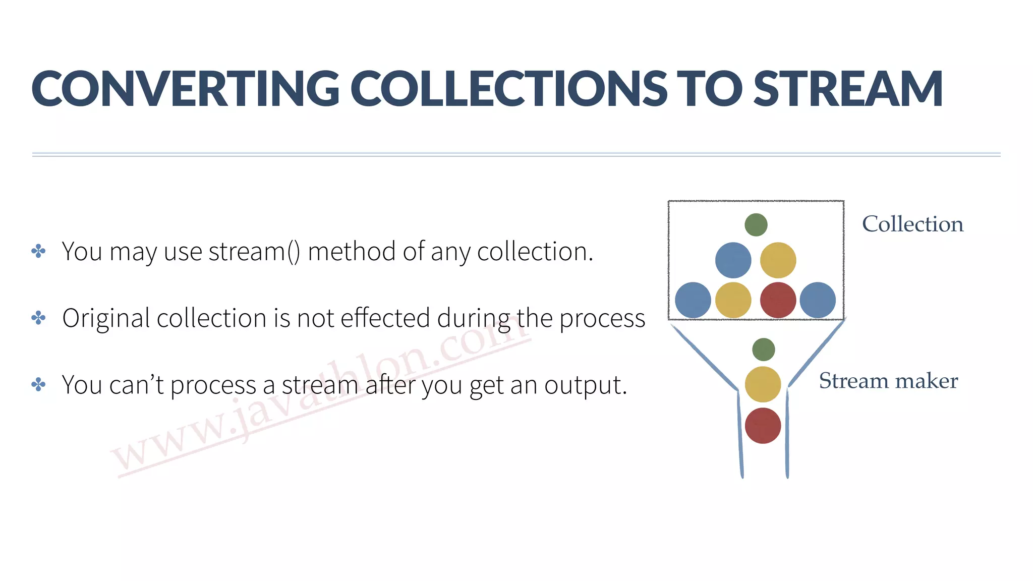 www.javathlon.com CONVERTING  COLLECTIONS  TO  STREAM ✤ You may use stream() method of any collection. ✤ Original collection is not eﬀected during the process ✤ You can’t process a stream after you get an output. Collection Stream maker + 