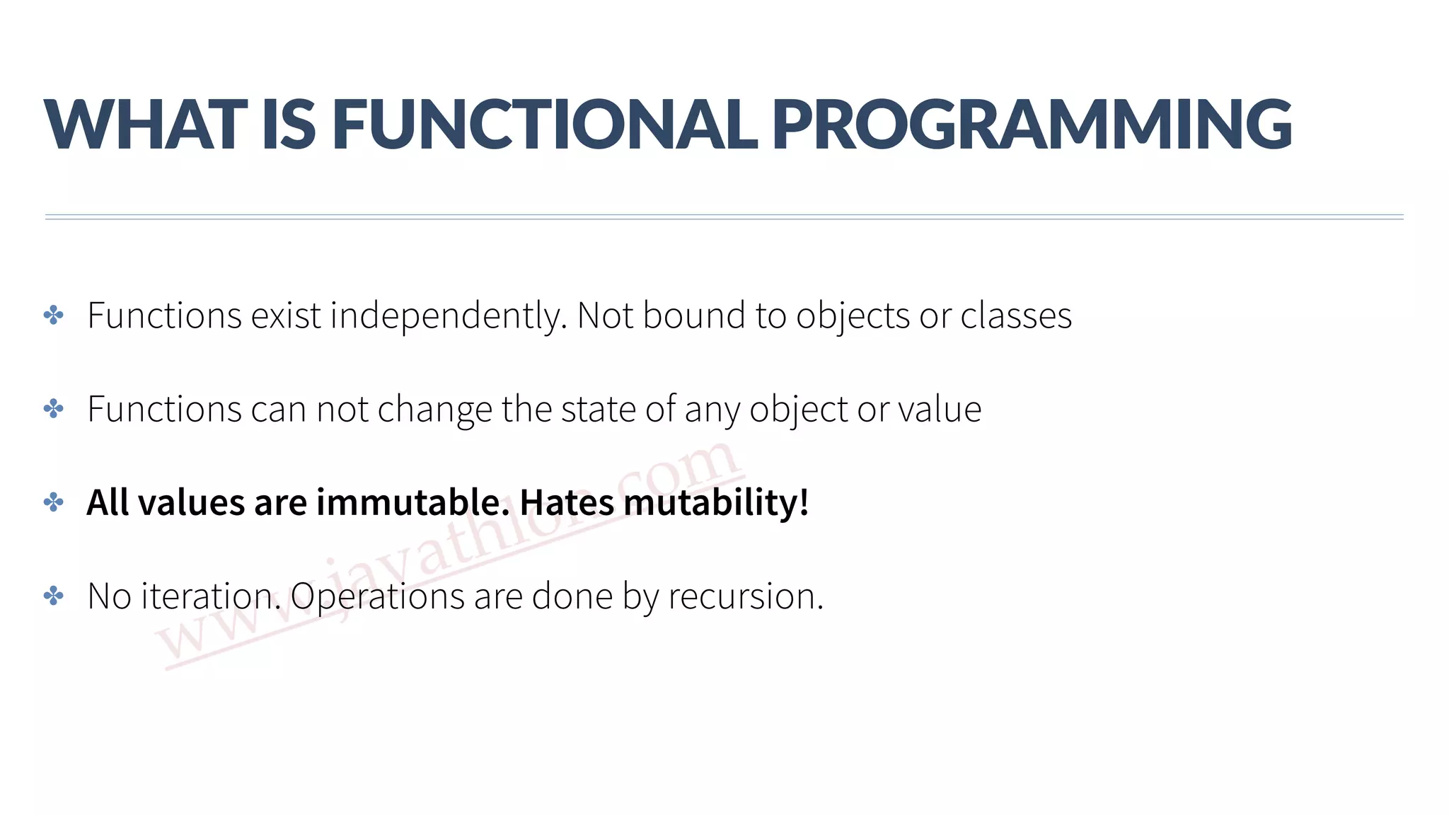 www.javathlon.com WHAT  IS  FUNCTIONAL  PROGRAMMING ✤ Functions exist independently. Not bound to objects or classes ✤ Functions can not change the state of any object or value ✤ All values are immutable. Hates mutability! ✤ No iteration. Operations are done by recursion. 